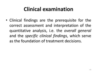 Clinical examination
• Clinical findings are the prerequisite for the
correct assessment and interpretation of the
quantitative analysis, i.e. the overall general
and the specific clinical findings, which serve
as the foundation of treatment decisions.
43
 
