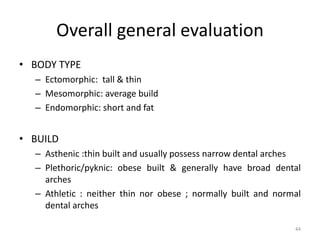 Overall general evaluation
• BODY TYPE
– Ectomorphic: tall & thin
– Mesomorphic: average build
– Endomorphic: short and fat
• BUILD
– Asthenic :thin built and usually possess narrow dental arches
– Plethoric/pyknic: obese built & generally have broad dental
arches
– Athletic : neither thin nor obese ; normally built and normal
dental arches
44
 