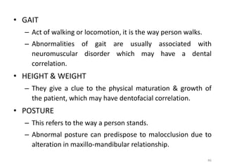 • GAIT
– Act of walking or locomotion, it is the way person walks.
– Abnormalities of gait are usually associated with
neuromuscular disorder which may have a dental
correlation.
• HEIGHT & WEIGHT
– They give a clue to the physical maturation & growth of
the patient, which may have dentofacial correlation.
• POSTURE
– This refers to the way a person stands.
– Abnormal posture can predispose to malocclusion due to
alteration in maxillo-mandibular relationship.
46
 