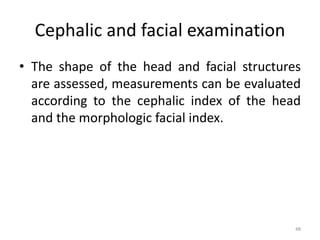 Cephalic and facial examination
• The shape of the head and facial structures
are assessed, measurements can be evaluated
according to the cephalic index of the head
and the morphologic facial index.
48
 