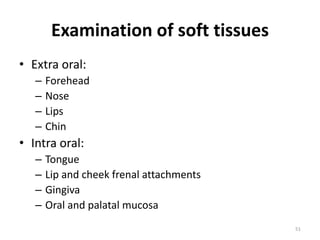 Examination of soft tissues
• Extra oral:
– Forehead
– Nose
– Lips
– Chin
• Intra oral:
– Tongue
– Lip and cheek frenal attachments
– Gingiva
– Oral and palatal mucosa
51
 