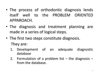 • The process of orthodontic diagnosis lends
itself well to the PROBLEM ORIENTED
APPAROACH.
• The diagnosis and treatment planning are
made in a series of logical steps.
• The first two steps constitute diagnosis.
They are:
1. Development of an adequate diagnostic
database
2. Formulation of a problem list – the diagnosis –
from the database.
6
 