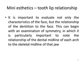 Mini esthetics – tooth lip relationship
83
• It is important to evaluate not only the
characteristics of the face, but the relationship
of the dentition to the face. This can begin
with an examination of symmetry, in which it
is particularly important to note the
relationship of the dental midline of each arch
to the skeletal midline of that jaw
 