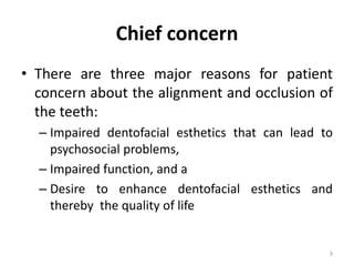 Chief concern
• There are three major reasons for patient
concern about the alignment and occlusion of
the teeth:
– Impaired dentofacial esthetics that can lead to
psychosocial problems,
– Impaired function, and a
– Desire to enhance dentofacial esthetics and
thereby the quality of life
9
 