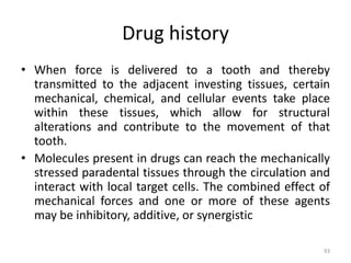 Drug history
• When force is delivered to a tooth and thereby
transmitted to the adjacent investing tissues, certain
mechanical, chemical, and cellular events take place
within these tissues, which allow for structural
alterations and contribute to the movement of that
tooth.
• Molecules present in drugs can reach the mechanically
stressed paradental tissues through the circulation and
interact with local target cells. The combined effect of
mechanical forces and one or more of these agents
may be inhibitory, additive, or synergistic
93
 