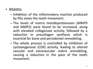 • NSAIDs:
– Inhibition of the inflammatory reaction produced
by PGs slows the tooth movement.
– The levels of matrix metalloproteinases (MMP9
and MMP2) were found to be increased, along
with elevated collagenase activity, followed by a
reduction in procollagen synthesis which is
essential for bone and periodontal remodeling.
– The whole process is controlled by inhibition of
cyclooxygenase (COX) activity, leading to altered
vascular and extravascular matrix remodeling,
causing a reduction in the pace of the tooth
movement.
94
 