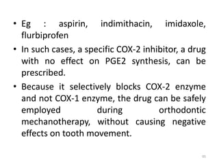 • Eg : aspirin, indimithacin, imidaxole,
flurbiprofen
• In such cases, a specific COX-2 inhibitor, a drug
with no effect on PGE2 synthesis, can be
prescribed.
• Because it selectively blocks COX-2 enzyme
and not COX-1 enzyme, the drug can be safely
employed during orthodontic
mechanotherapy, without causing negative
effects on tooth movement.
95
 
