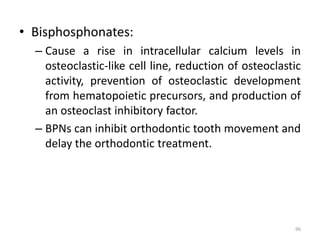 • Bisphosphonates:
– Cause a rise in intracellular calcium levels in
osteoclastic-like cell line, reduction of osteoclastic
activity, prevention of osteoclastic development
from hematopoietic precursors, and production of
an osteoclast inhibitory factor.
– BPNs can inhibit orthodontic tooth movement and
delay the orthodontic treatment.
96
 