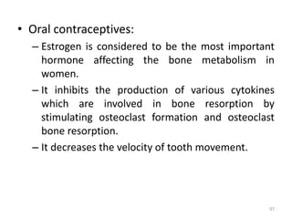 • Oral contraceptives:
– Estrogen is considered to be the most important
hormone affecting the bone metabolism in
women.
– It inhibits the production of various cytokines
which are involved in bone resorption by
stimulating osteoclast formation and osteoclast
bone resorption.
– It decreases the velocity of tooth movement.
97
 