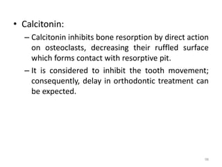 • Calcitonin:
– Calcitonin inhibits bone resorption by direct action
on osteoclasts, decreasing their ruffled surface
which forms contact with resorptive pit.
– It is considered to inhibit the tooth movement;
consequently, delay in orthodontic treatment can
be expected.
98
 