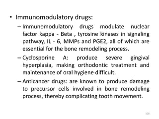• Immunomodulatory drugs:
– Immunomodulatory drugs modulate nuclear
factor kappa - Beta , tyrosine kinases in signaling
pathway, IL - 6, MMPs and PGE2, all of which are
essential for the bone remodeling process.
– Cyclosporine A: produce severe gingival
hyperplasia, making orthodontic treatment and
maintenance of oral hygiene difficult.
– Anticancer drugs: are known to produce damage
to precursor cells involved in bone remodeling
process, thereby complicating tooth movement.
100
 