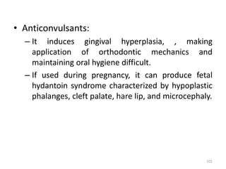 • Anticonvulsants:
– It induces gingival hyperplasia, , making
application of orthodontic mechanics and
maintaining oral hygiene difficult.
– If used during pregnancy, it can produce fetal
hydantoin syndrome characterized by hypoplastic
phalanges, cleft palate, hare lip, and microcephaly.
101
 