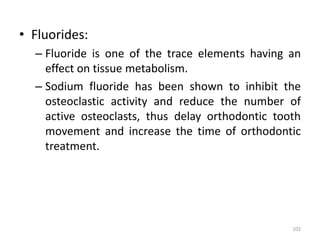 • Fluorides:
– Fluoride is one of the trace elements having an
effect on tissue metabolism.
– Sodium fluoride has been shown to inhibit the
osteoclastic activity and reduce the number of
active osteoclasts, thus delay orthodontic tooth
movement and increase the time of orthodontic
treatment.
102
 