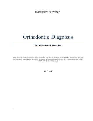 UNIVERSITY OF SYDNEY
Orthodontic Diagnosis
Dr. Mohammed Almuzian
B.D.S. (Hons), M.Sc.Orth. (Distinction), D.Clin.Dent.Orth. (UK), M.Sc. HCA (Merit) (USA), MFDS RCS (Edinburgh), MFD RCS
(Ireland), MJDF RCS (England), MFDS RCPS (Glasgow), MRCDS Orth. (Sydney), M.Orth. RCS (Edinburgh), FIADFE (USA),
IM.Orth. RCS (England/Glasgow)
1/1/2015
.
 