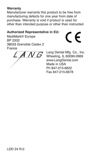 Warranty
Manufacturer warrants this product to be free from
manufacturing defects for one year from date of
purchase. Warranty is void if product is used for
other than intended purpose or other than instructed.
Authorized Representative in EU:
MediMark® Europe
BP 2332
38033 Grenoble Cedex 2
France
Lang Dental Mfg. Co., Inc.
Wheeling, IL 60090-0969
www.LangDental.com
Made in USA
Ph 847-215-6622
Fax 847-215-6678
LDD 24 R.0
 