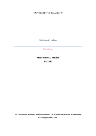 UNIVERSITY OF GLASGOW
Orthodontic Indices
Personal notes
Mohammed Al Muzian
5/2/2013
An Orthodontic index or a malocclusion index can be defined as a means of objectively
assessing occlusal status.
 
