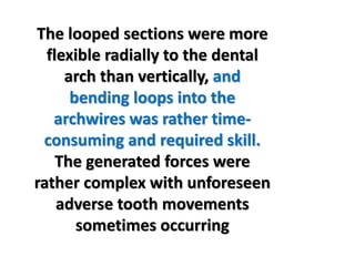 The looped sections were more
flexible radially to the dental
arch than vertically, and
bending loops into the
archwires was rather time-
consuming and required skill.
The generated forces were
rather complex with unforeseen
adverse tooth movements
sometimes occurring
 