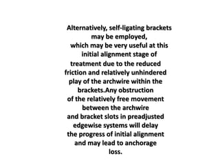 Alternatively, self-ligating brackets
may be employed,
which may be very useful at this
initial alignment stage of
treatment due to the reduced
friction and relatively unhindered
play of the archwire within the
brackets.Any obstruction
of the relatively free movement
between the archwire
and bracket slots in preadjusted
edgewise systems will delay
the progress of initial alignment
and may lead to anchorage
loss.
 