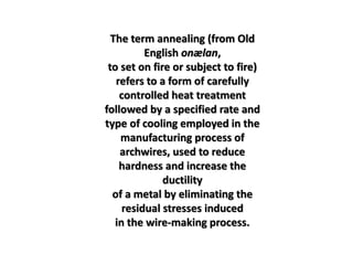 The term annealing (from Old
English onælan,
to set on fire or subject to fire)
refers to a form of carefully
controlled heat treatment
followed by a specified rate and
type of cooling employed in the
manufacturing process of
archwires, used to reduce
hardness and increase the
ductility
of a metal by eliminating the
residual stresses induced
in the wire-making process.
 