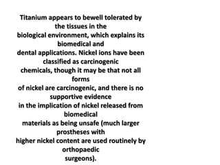 Titanium appears to bewell tolerated by
the tissues in the
biological environment, which explains its
biomedical and
dental applications. Nickel ions have been
classified as carcinogenic
chemicals, though it may be that not all
forms
of nickel are carcinogenic, and there is no
supportive evidence
in the implication of nickel released from
biomedical
materials as being unsafe (much larger
prostheses with
higher nickel content are used routinely by
orthopaedic
surgeons).
 