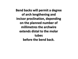 Bend backs will permit a degree
of arch lengthening and
incisor proclination, depending
on the planned number of
millimetres the archwire
extends distal to the molar
tubes
before the bend back.
 