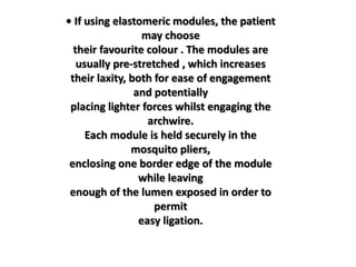 • If using elastomeric modules, the patient
may choose
their favourite colour . The modules are
usually pre-stretched , which increases
their laxity, both for ease of engagement
and potentially
placing lighter forces whilst engaging the
archwire.
Each module is held securely in the
mosquito pliers,
enclosing one border edge of the module
while leaving
enough of the lumen exposed in order to
permit
easy ligation.
 
