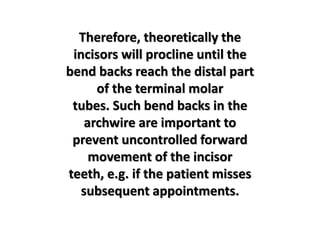 Therefore, theoretically the
incisors will procline until the
bend backs reach the distal part
of the terminal molar
tubes. Such bend backs in the
archwire are important to
prevent uncontrolled forward
movement of the incisor
teeth, e.g. if the patient misses
subsequent appointments.
 