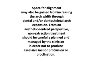 Space for alignment
may also be gained fromincreasing
the arch width through
dental and/or dentoskeletal arch
expansion. From an
aesthetic-centred perspective,
non-extraction treatment
should be carefully planned and
managed by the clinician
in order not to produce
excessive incisor protrusion or
proclination.
 