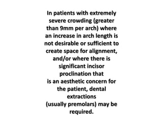 In patients with extremely
severe crowding (greater
than 9mm per arch) where
an increase in arch length is
not desirable or sufficient to
create space for alignment,
and/or where there is
significant incisor
proclination that
is an aesthetic concern for
the patient, dental
extractions
(usually premolars) may be
required.
 