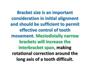 Bracket size is an important
consideration in initial alignment
and should be sufficient to permit
effective control of tooth
movement. Mesiodistally narrow
brackets will increase the
interbracket span, making
rotational correction around the
long axis of a tooth difficult.
 