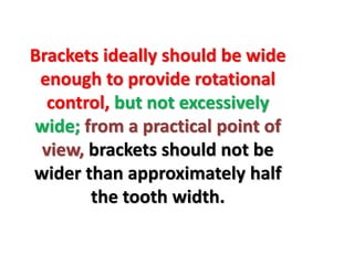 Brackets ideally should be wide
enough to provide rotational
control, but not excessively
wide; from a practical point of
view, brackets should not be
wider than approximately half
the tooth width.
 