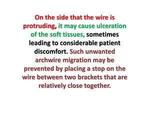 On the side that the wire is
protruding, it may cause ulceration
of the soft tissues, sometimes
leading to considerable patient
discomfort. Such unwanted
archwire migration may be
prevented by placing a stop on the
wire between two brackets that are
relatively close together.
 