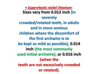 • Superelastic nickel titanium:
Sizes vary from 0.012 inch (in
severely
crowded/rotated teeth, in adults
and in more anxious
children where the discomfort of
the first archwire is to
be kept as mild as possible), 0.014
inch (the most commonly
used initial archwire), or 0.016 inch
(when the
teeth are not excessively crowded
or rotated).
 