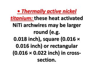 • Thermally active nickel
titanium: these heat activated
NiTi archwires may be larger
round (e.g.
0.018 inch), square (0.016 ×
0.016 inch) or rectangular
(0.016 × 0.022 inch) in cross-
section.
 