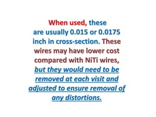 When used, these
are usually 0.015 or 0.0175
inch in cross-section. These
wires may have lower cost
compared with NiTi wires,
but they would need to be
removed at each visit and
adjusted to ensure removal of
any distortions.
 