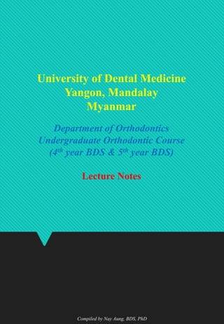 University of Dental Medicine
Yangon, Mandalay
Myanmar
Department of Orthodontics
Undergraduate Orthodontic Course
(4th year BDS & 5th year BDS)
Lecture Notes
Compiled by Nay Aung, BDS, PhD
 