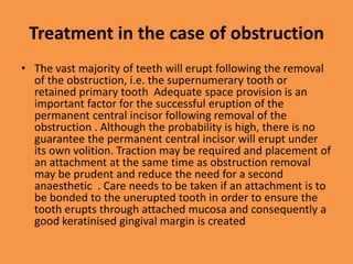 Treatment in the case of obstruction
• The vast majority of teeth will erupt following the removal
of the obstruction, i.e. the supernumerary tooth or
retained primary tooth Adequate space provision is an
important factor for the successful eruption of the
permanent central incisor following removal of the
obstruction . Although the probability is high, there is no
guarantee the permanent central incisor will erupt under
its own volition. Traction may be required and placement of
an attachment at the same time as obstruction removal
may be prudent and reduce the need for a second
anaesthetic . Care needs to be taken if an attachment is to
be bonded to the unerupted tooth in order to ensure the
tooth erupts through attached mucosa and consequently a
good keratinised gingival margin is created
 