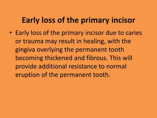 Early loss of the primary incisor
• Early loss of the primary incisor due to caries
or trauma may result in healing, with the
gingiva overlying the permanent tooth
becoming thickened and fibrous. This will
provide additional resistance to normal
eruption of the permanent tooth.
 