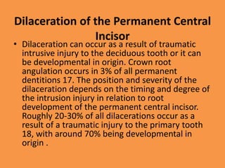 Dilaceration of the Permanent Central
Incisor
• Dilaceration can occur as a result of traumatic
intrusive injury to the deciduous tooth or it can
be developmental in origin. Crown root
angulation occurs in 3% of all permanent
dentitions 17. The position and severity of the
dilaceration depends on the timing and degree of
the intrusion injury in relation to root
development of the permanent central incisor.
Roughly 20-30% of all dilacerations occur as a
result of a traumatic injury to the primary tooth
18, with around 70% being developmental in
origin .
 