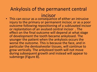 Ankylosis of the permanent central
incisor
• This can occur as a consequence of either an intrusive
injury to the primary or permanent incisor, or as a poor
outcome following repositioning of a subluxated incisor
or replantation of an avulsed central incisor . The
effect on the final outcome will depend at what stage
of development the tooth became ankylosed. The
younger the patient when the ankylosis occurs the
worse the outcome. This is because the face, and in
particular the dentoalveolar tissues, will continue to
grow vertically. The ankylosed tooth will not move
during subsequent growth and instead will appear to
submerge (Figure 8).
 
