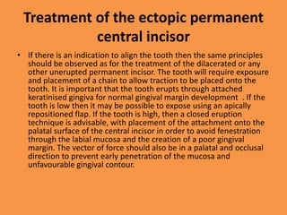 Treatment of the ectopic permanent
central incisor
• If there is an indication to align the tooth then the same principles
should be observed as for the treatment of the dilacerated or any
other unerupted permanent incisor. The tooth will require exposure
and placement of a chain to allow traction to be placed onto the
tooth. It is important that the tooth erupts through attached
keratinised gingiva for normal gingival margin development . If the
tooth is low then it may be possible to expose using an apically
repositioned flap. If the tooth is high, then a closed eruption
technique is advisable, with placement of the attachment onto the
palatal surface of the central incisor in order to avoid fenestration
through the labial mucosa and the creation of a poor gingival
margin. The vector of force should also be in a palatal and occlusal
direction to prevent early penetration of the mucosa and
unfavourable gingival contour.
 