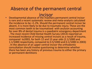 Absence of the permanent central
incisor
• Developmental absence of the maxillary permanent central incisor
is rare and a recent systematic review and meta-analysis calculated
the incidence to be <1.2%. Should the permanent central incisor be
absent, it is more likely to be due to traumatic injury. These are the
most common teeth to be traumatised with avulsion accounting
for over 8% of dental trauma in a paediatric emergency department
. The most recent Child Dental Health Survey (2013) reported an
increased incidence of missing central incisors as a result of trauma,
compared to2003, for both 12 and 15 year olds (2.1/1000 and
1.1/1000 respectively, compared to 0.5/1000 and 0.1/1000 in 2003)
. In the absence of an upper central incisor the orthodontic
consultation should involve questioning to determine whether
there has been any history of previous trauma to either the primary
or permanent dentitions
 
