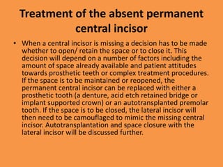 Treatment of the absent permanent
central incisor
• When a central incisor is missing a decision has to be made
whether to open/ retain the space or to close it. This
decision will depend on a number of factors including the
amount of space already available and patient attitudes
towards prosthetic teeth or complex treatment procedures.
If the space is to be maintained or reopened, the
permanent central incisor can be replaced with either a
prosthetic tooth (a denture, acid etch retained bridge or
implant supported crown) or an autotransplanted premolar
tooth. If the space is to be closed, the lateral incisor will
then need to be camouflaged to mimic the missing central
incisor. Autotransplantation and space closure with the
lateral incisor will be discussed further.
 