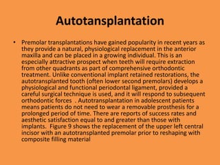 Autotansplantation
• Premolar transplantations have gained popularity in recent years as
they provide a natural, physiological replacement in the anterior
maxilla and can be placed in a growing individual. This is an
especially attractive prospect when teeth will require extraction
from other quadrants as part of comprehensive orthodontic
treatment. Unlike conventional implant retained restorations, the
autotransplanted tooth (often lower second premolars) develops a
physiological and functional periodontal ligament, provided a
careful surgical technique is used, and it will respond to subsequent
orthodontic forces . Autotransplantation in adolescent patients
means patients do not need to wear a removable prosthesis for a
prolonged period of time. There are reports of success rates and
aesthetic satisfaction equal to and greater than those with
implants. Figure 9 shows the replacement of the upper left central
incisor with an autotransplanted premolar prior to reshaping with
composite filling material
 