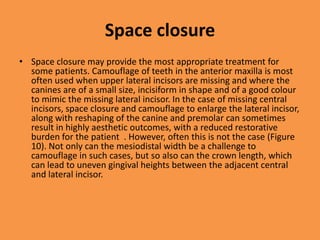 Space closure
• Space closure may provide the most appropriate treatment for
some patients. Camouflage of teeth in the anterior maxilla is most
often used when upper lateral incisors are missing and where the
canines are of a small size, incisiform in shape and of a good colour
to mimic the missing lateral incisor. In the case of missing central
incisors, space closure and camouflage to enlarge the lateral incisor,
along with reshaping of the canine and premolar can sometimes
result in highly aesthetic outcomes, with a reduced restorative
burden for the patient . However, often this is not the case (Figure
10). Not only can the mesiodistal width be a challenge to
camouflage in such cases, but so also can the crown length, which
can lead to uneven gingival heights between the adjacent central
and lateral incisor.
 