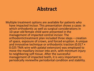 Abstract
Multiple treatment options are available for patients who
have impacted incisor. This presentation shows a cases in
which orthodontic as well as surgical considerations in
10-year-old female child were presented in the
management of impacted central incisor. The
orthodontictreatment plan included three steps – creation
of space, exposure of crown, and forced eruption. A unique
and innovative technique or orthodontic traction (0.017 ×
0.025 TMA wire with palatal extension) was employed to
move the maxillary incisor into arch, with minimum injury
to neighboring soft tissue. After the successful
management of impacted teeth, it is very important to
periodically reviewthe periodontal condition and stability.
 