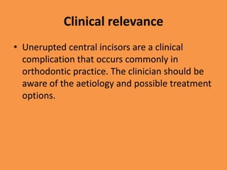 Clinical relevance
• Unerupted central incisors are a clinical
complication that occurs commonly in
orthodontic practice. The clinician should be
aware of the aetiology and possible treatment
options.
 