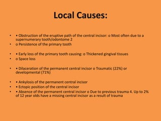 Local Causes:
• • Obstruction of the eruptive path of the central incisor: o Most often due to a
supernumerary tooth/odontome 2
• o Persistence of the primary tooth
• • Early loss of the primary tooth causing: o Thickened gingival tissues
• o Space loss
• • Dilaceration of the permanent central incisor o Traumatic (22%) or
developmental (71%)
• • Ankylosis of the permanent central incisor
• • Ectopic position of the central incisor
• • Absence of the permanent central incisor o Due to previous trauma 4. Up to 2%
of 12 year olds have a missing central incisor as a result of trauma
 