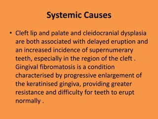 Systemic Causes
• Cleft lip and palate and cleidocranial dysplasia
are both associated with delayed eruption and
an increased incidence of supernumerary
teeth, especially in the region of the cleft .
Gingival fibromatosis is a condition
characterised by progressive enlargement of
the keratinised gingiva, providing greater
resistance and difficulty for teeth to erupt
normally .
 