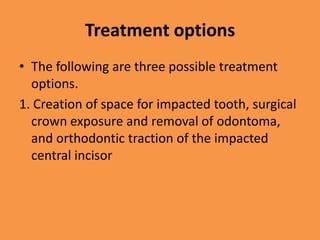 Treatment options
• The following are three possible treatment
options.
1. Creation of space for impacted tooth, surgical
crown exposure and removal of odontoma,
and orthodontic traction of the impacted
central incisor
 